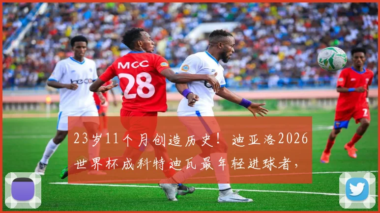 23岁11个月创造历史！迪亚洛2026世界杯成科特迪瓦最年轻进球者，他的天赋与未来解读