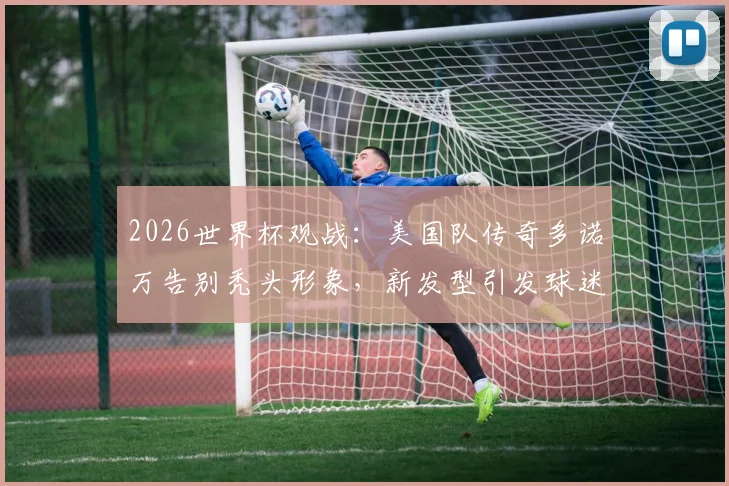 2026世界杯观战：美国队传奇多诺万告别秃头形象，新发型引发球迷热议与植发话题讨论