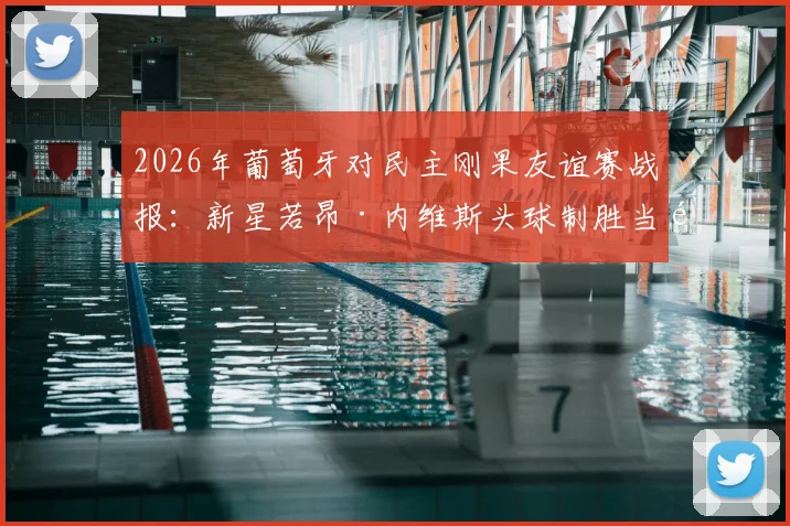 2026年葡萄牙对民主刚果友谊赛战报:新星若昂·内维斯头球制胜当选最佳球员,附进球集锦与赛后分析