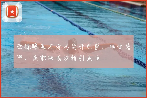 西媒曝莱万考虑离开巴萨,转会意甲、美职联或沙特引关注