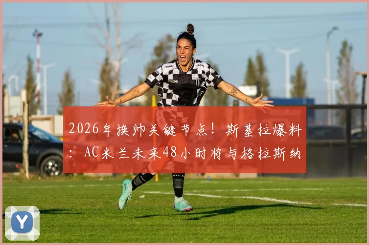 2026年换帅关键节点！斯基拉爆料：AC米兰未来48小时将与格拉斯纳直接谈判，选帅进入倒计时