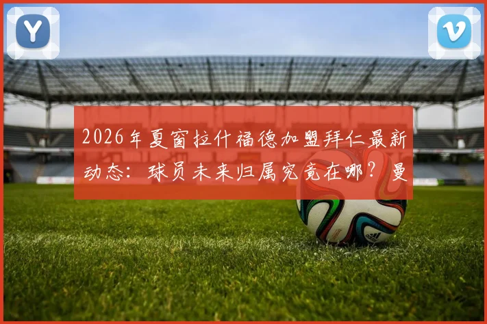 2026年夏窗拉什福德加盟拜仁最新动态:球员未来归属究竟在哪?曼晚披露巴萨引援计划变动细节