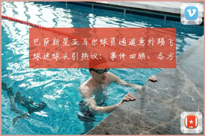 巴萨新星亚马尔球员通道意外踢飞球迷球衣引热议:事件回顾、各方反应与深度解读