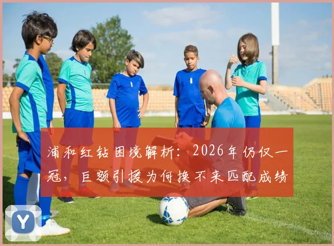 浦和红钻困境解析:2026年仍仅一冠,巨额引援为何换不来匹配成绩?从高层策略到球队管理深度探讨