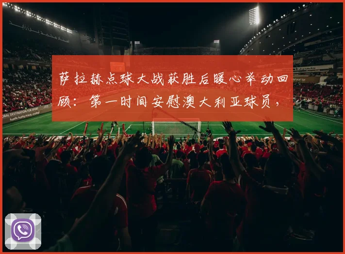 萨拉赫点球大战获胜后暖心举动回顾：第一时间安慰澳大利亚球员，展现顶级球星体育精神