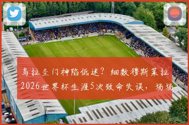 乌拉圭门神陷低迷？细数穆斯莱拉2026世界杯生涯5次致命失误，场场送礼刷新尴尬纪录