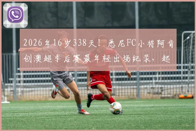 2026年16岁338天!悉尼FC小将阿肯创澳超季后赛最年轻出场纪录,起底澳洲青训如何炼成天才