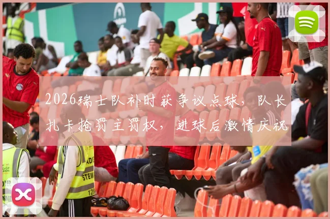 2026瑞士队补时获争议点球，队长扎卡抢罚主罚权，进球后激情庆祝回击外界质疑