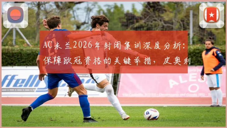 AC米兰2026年封闭集训深度分析:保障欧冠资格的关键举措,皮奥利封闭训练营细节全曝光