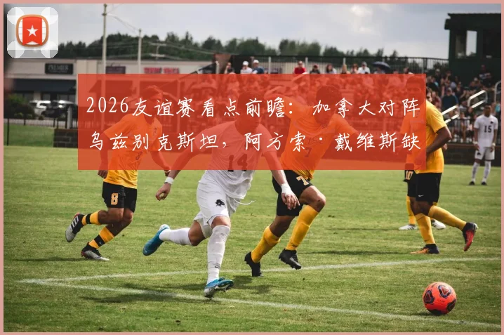 2026友谊赛看点前瞻：加拿大对阵乌兹别克斯坦，阿方索·戴维斯缺席影响几何