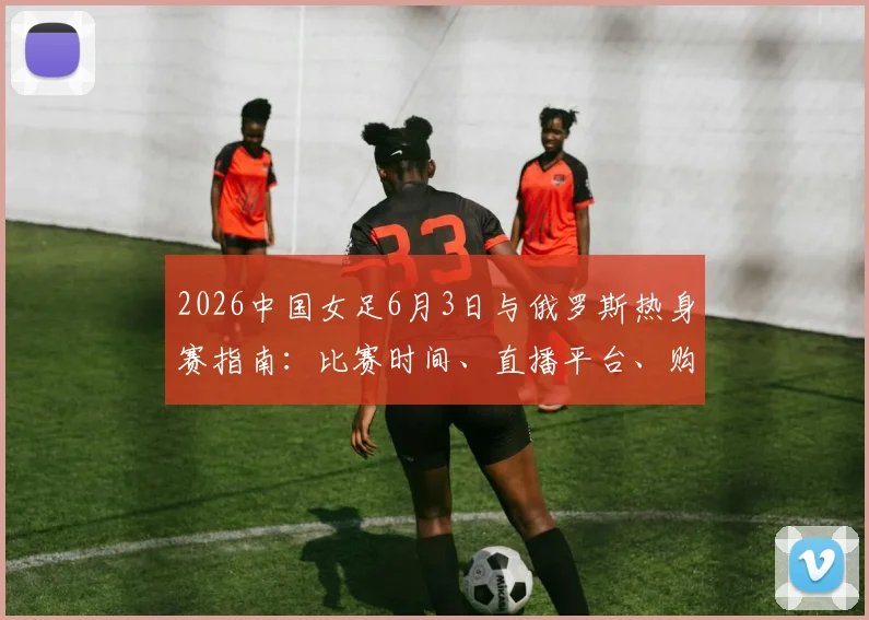 2026中国女足6月3日与俄罗斯热身赛指南:比赛时间、直播平台、购票渠道及历史交锋全解析
