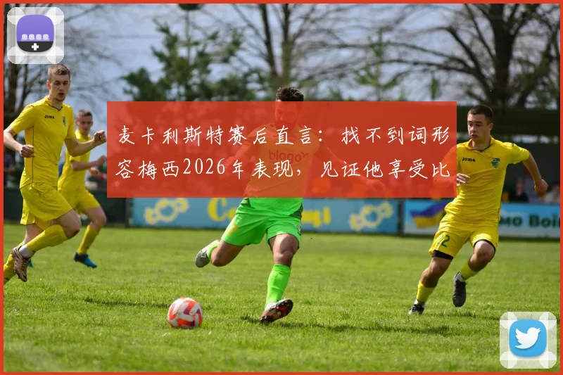 麦卡利斯特赛后直言:找不到词形容梅西2026年表现,见证他享受比赛是最大欣慰