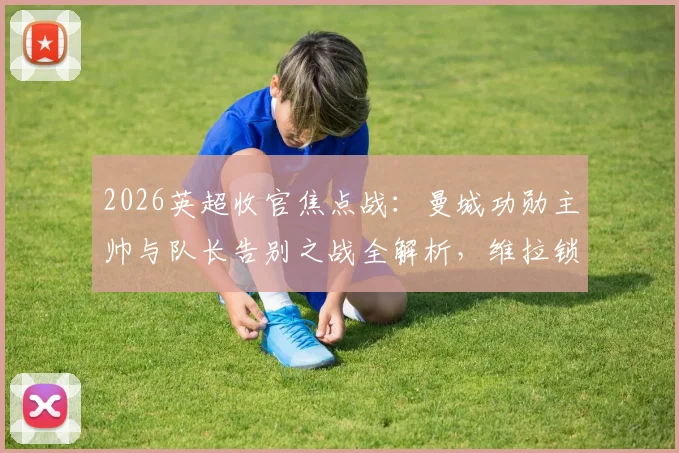 2026英超收官焦点战：曼城功勋主帅与队长告别之战全解析，维拉锁定欧冠席位关键条件一览