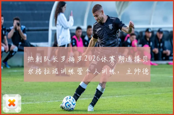 热刺队长罗梅罗2026休赛期选择贝尔格拉诺训练营个人训练，主帅德泽尔比将如何评价？