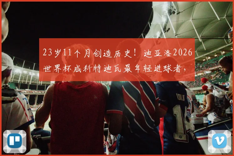 23岁11个月创造历史!迪亚洛2026世界杯成科特迪瓦最年轻进球者,他的天赋与未来解读