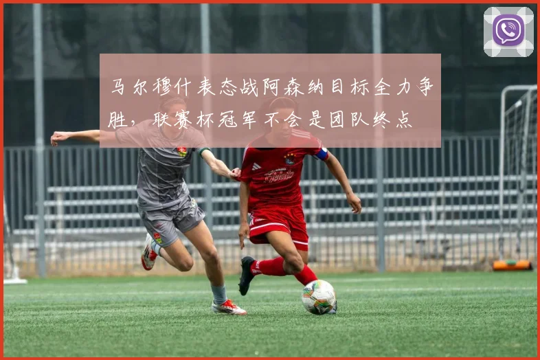 马尔穆什表态战阿森纳目标全力争胜，联赛杯冠军不会是团队终点