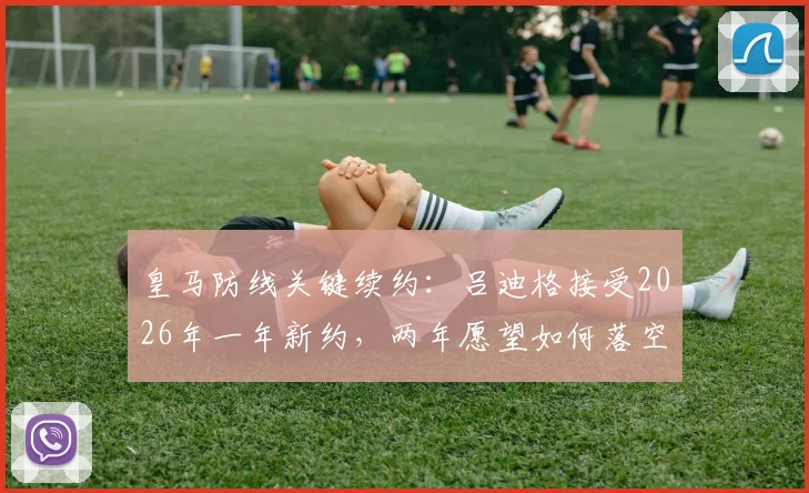 皇马防线关键续约：吕迪格接受2026年一年新约，两年愿望如何落空？