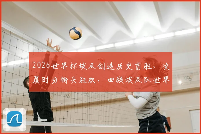 2026世界杯埃及创造历史首胜，凌晨时分街头狂欢，回顾埃及队世界杯征程与经典时刻
