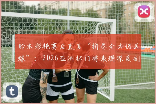 铃木彩艳赛后直言“拼尽全力仍丢球”：2026亚洲杯门将表现深度剖析，兼谈顶级守门员的失误与心态调整