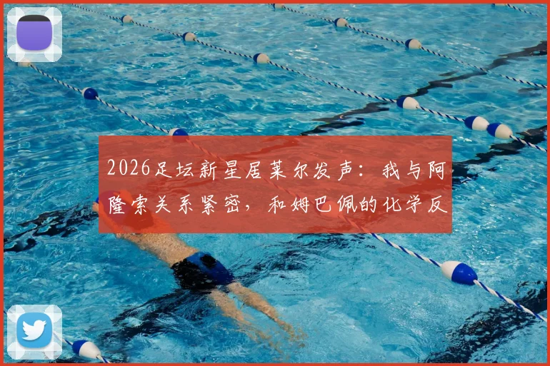 2026足坛新星居莱尔发声:我与阿隆索关系紧密,和姆巴佩的化学反应令人期待
