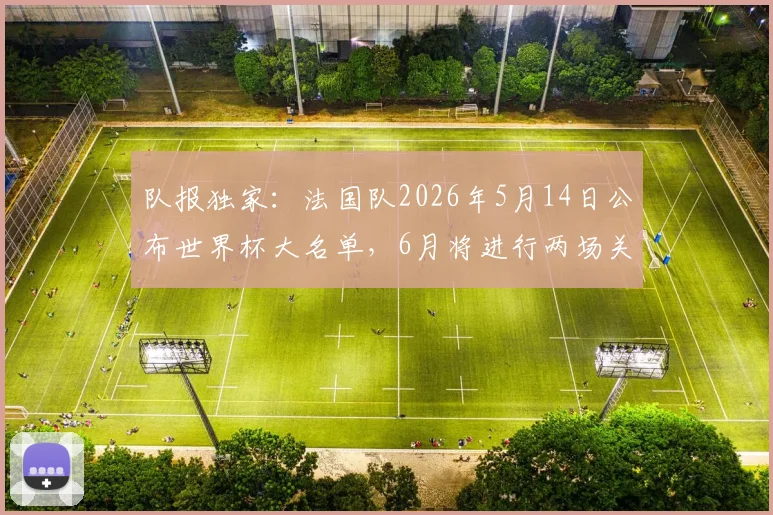 队报独家：法国队2026年5月14日公布世界杯大名单，6月将进行两场关键热身赛，备战策略一览