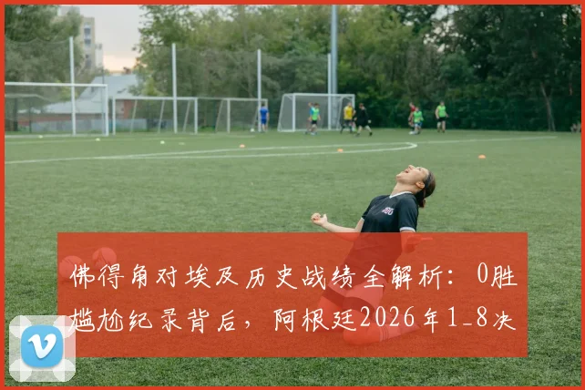 佛得角对埃及历史战绩全解析:0胜尴尬纪录背后,阿根廷2026年1_8决赛潜在挑战深度分析