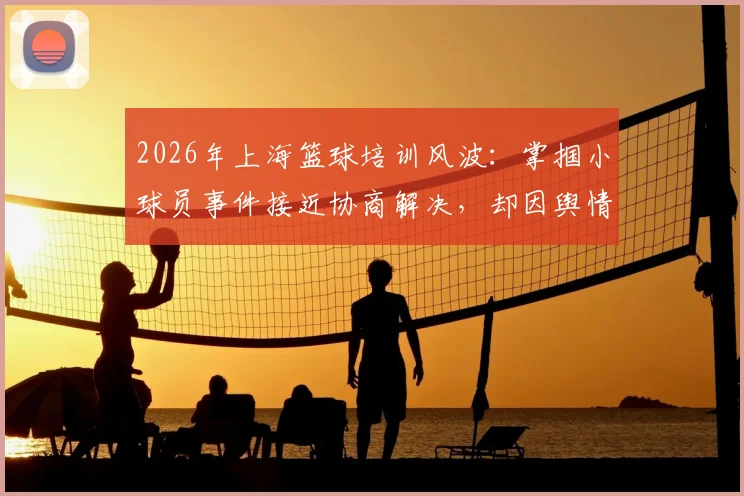 2026年上海篮球培训风波：掌掴小球员事件接近协商解决，却因舆情发酵升级，青训维权引深思