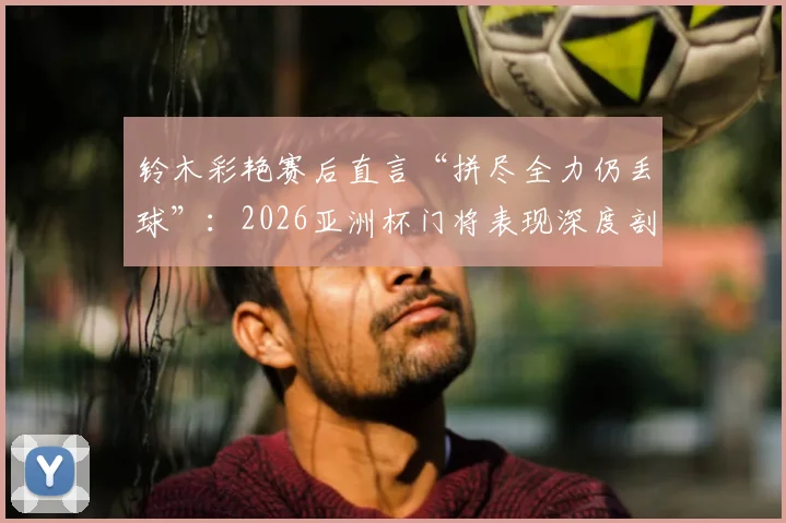 铃木彩艳赛后直言“拼尽全力仍丢球”:2026亚洲杯门将表现深度剖析,兼谈顶级守门员的失误与心态调整