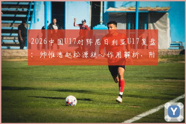 2026中国U17对阵尼日利亚U17复盘:帅惟浩赵松源核心作用解析,附全场技术统计与比赛回放观看指南
