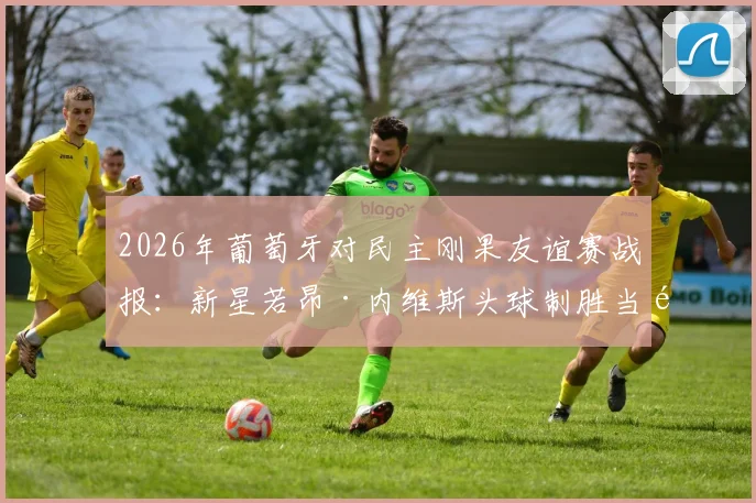 2026年葡萄牙对民主刚果友谊赛战报：新星若昂·内维斯头球制胜当选最佳球员，附进球集锦与赛后分析