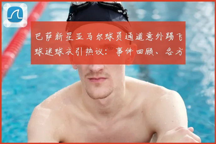 巴萨新星亚马尔球员通道意外踢飞球迷球衣引热议：事件回顾、各方反应与深度解读