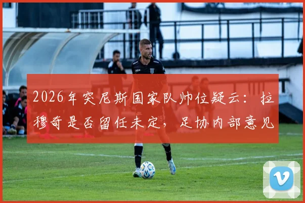 2026年突尼斯国家队帅位疑云：拉穆奇是否留任未定，足协内部意见不合引关注
