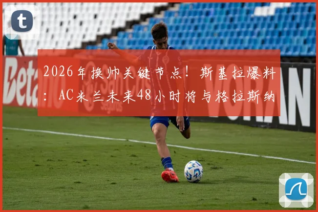 2026年换帅关键节点！斯基拉爆料：AC米兰未来48小时将与格拉斯纳直接谈判，选帅进入倒计时
