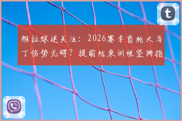 维拉球迷关注：2026赛季首轮大马丁伤势无碍？提前结束训练竖拇指，埃梅里迎定心丸