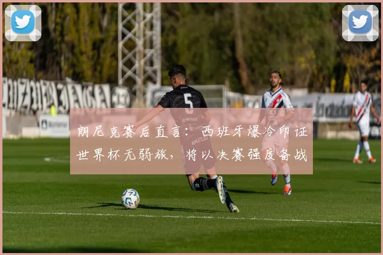 朗尼克赛后直言:西班牙爆冷印证世界杯无弱旅,将以决赛强度备战2026约旦