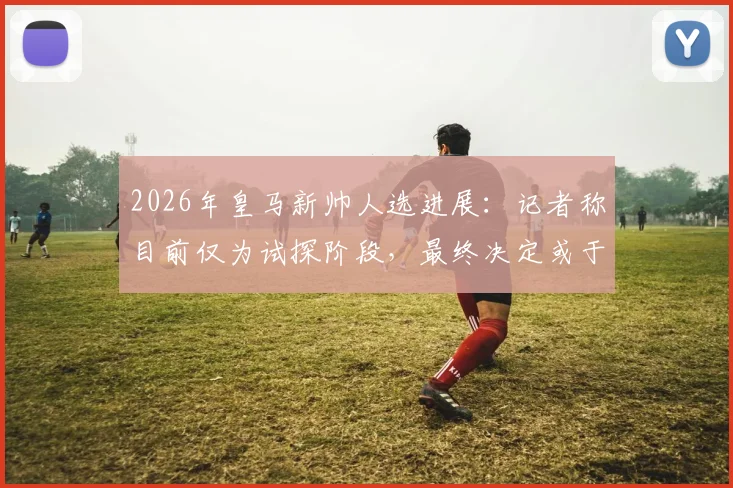 2026年皇马新帅人选进展:记者称目前仅为试探阶段,最终决定或于国家德比后出炉