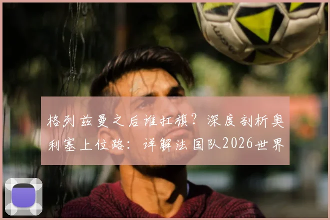 格列兹曼之后谁扛旗?深度剖析奥利塞上位路:详解法国队2026世界杯恐怖进攻群