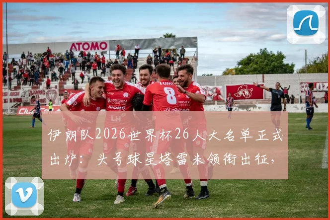 伊朗队2026世界杯26人大名单正式出炉：头号球星塔雷米领衔出征，详解阿兹蒙落选背后的三大原因及阵容战术分析
