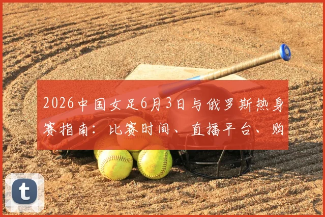 2026中国女足6月3日与俄罗斯热身赛指南：比赛时间、直播平台、购票渠道及历史交锋全解析