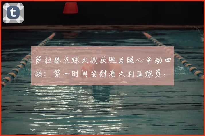 萨拉赫点球大战获胜后暖心举动回顾:第一时间安慰澳大利亚球员,展现顶级球星体育精神