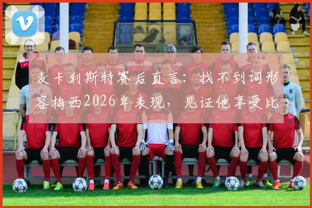 麦卡利斯特赛后直言:找不到词形容梅西2026年表现,见证他享受比赛是最大欣慰