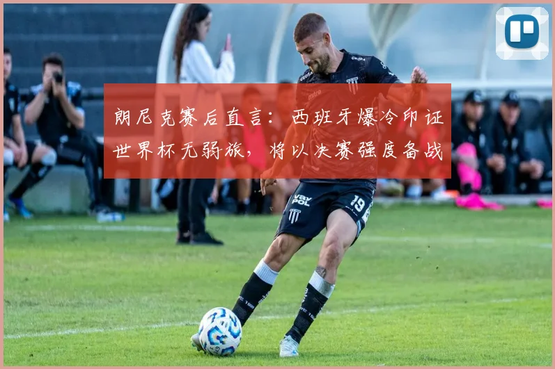 朗尼克赛后直言:西班牙爆冷印证世界杯无弱旅,将以决赛强度备战2026约旦