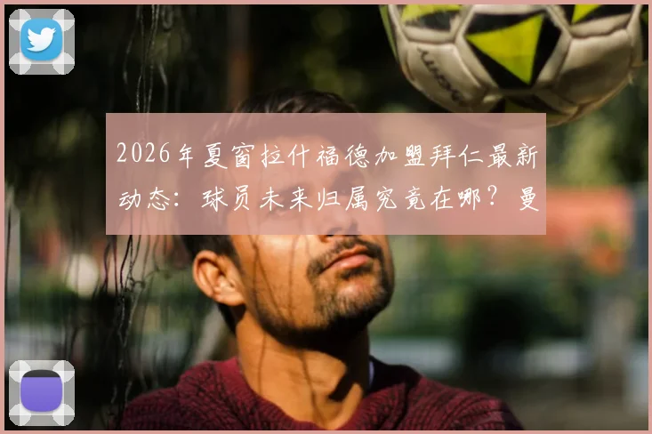 2026年夏窗拉什福德加盟拜仁最新动态：球员未来归属究竟在哪？曼晚披露巴萨引援计划变动细节
