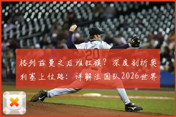 格列兹曼之后谁扛旗？深度剖析奥利塞上位路：详解法国队2026世界杯恐怖进攻群
