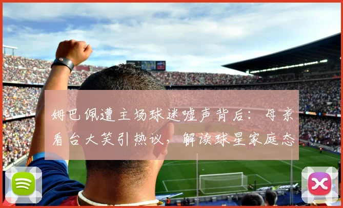 姆巴佩遭主场球迷嘘声背后：母亲看台大笑引热议，解读球星家庭态度与2026赛季压力