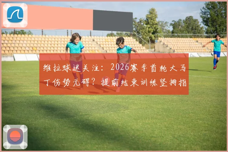 维拉球迷关注:2026赛季首轮大马丁伤势无碍?提前结束训练竖拇指,埃梅里迎定心丸