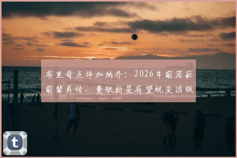 布里奇点评加纳乔：2026年前若获前辈真传，曼联新星有望蜕变顶级球星