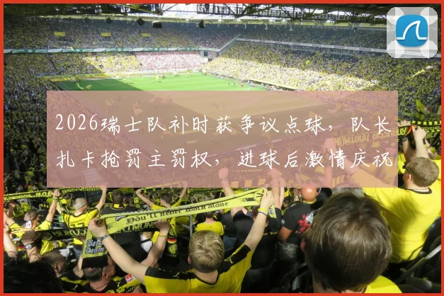 2026瑞士队补时获争议点球,队长扎卡抢罚主罚权,进球后激情庆祝回击外界质疑