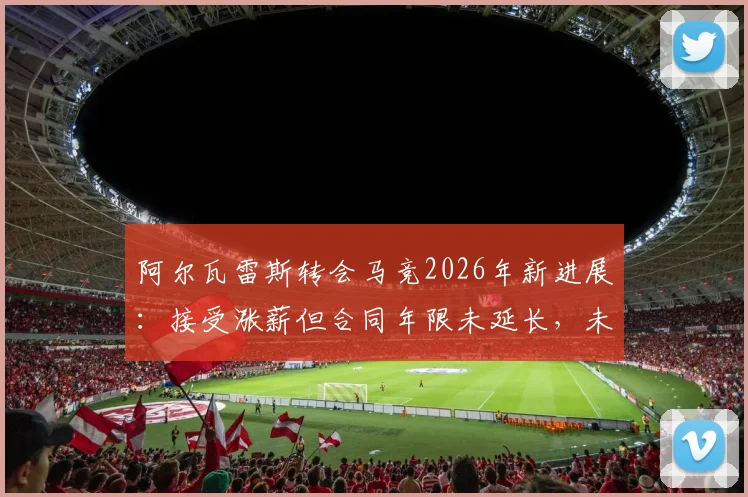 阿尔瓦雷斯转会马竞2026年新进展:接受涨薪但合同年限未延长,未来去向仍存悬念