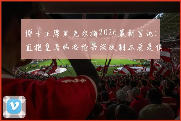 博卡主席里克尔梅2026最新言论:直指皇马弗洛伦蒂诺改制本质是俱乐部私有化,引发足坛大讨论